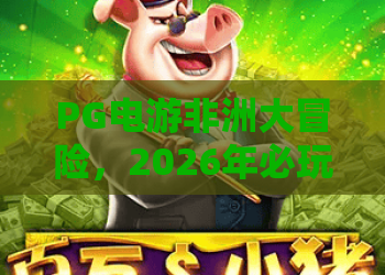 PG电游非洲大冒险，2026年必玩的惊险旅程——PG电游最新力作深度解析，带你体验真实非洲大冒险